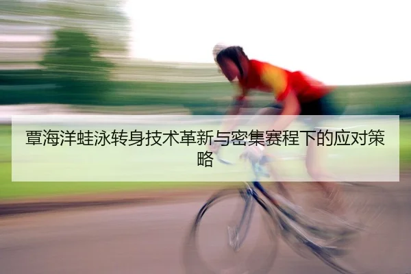 覃海洋蛙泳转身技术革新与密集赛程下的应对策略